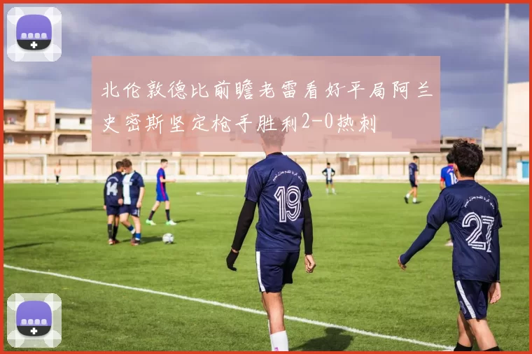 北伦敦德比前瞻老雷看好平局阿兰史密斯坚定枪手胜利2-0热刺